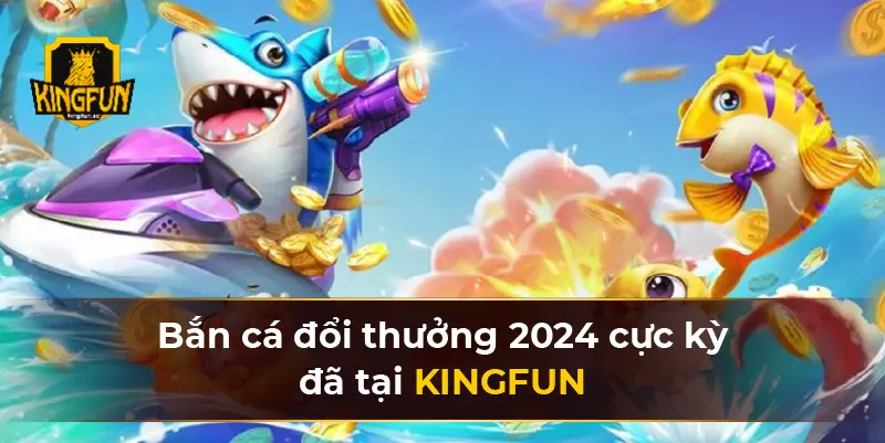 Bắn cá đổi thưởng 2024 cực kỳ đã tại KINGFUN